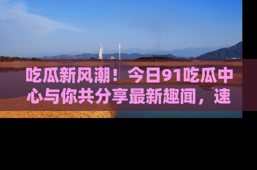 吃瓜新风潮！今日91吃瓜中心与你共分享最新趣闻，速来点击入口看看吧！