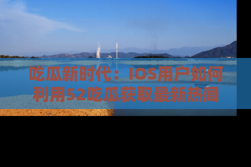 吃瓜新时代：IOS用户如何利用52吃瓜获取最新热闻