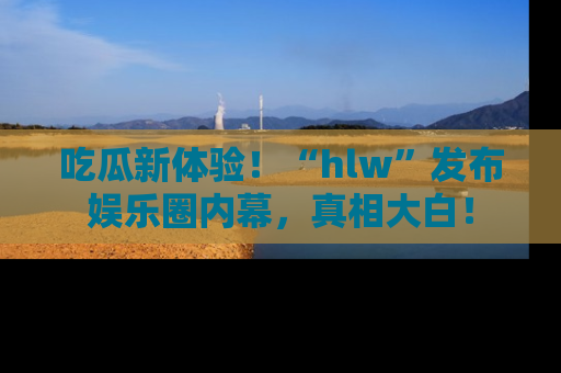吃瓜新体验！“hlw”发布娱乐圈内幕，真相大白！