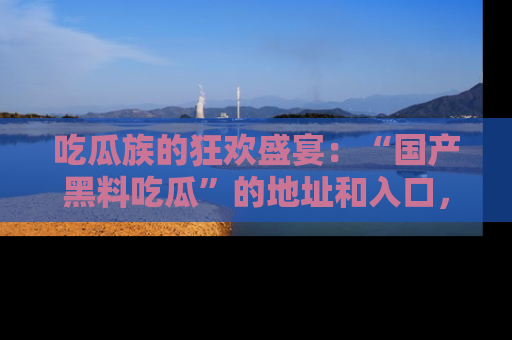 吃瓜族的狂欢盛宴：“国产黑料吃瓜”的地址和入口，让你尽情享受流行文化！