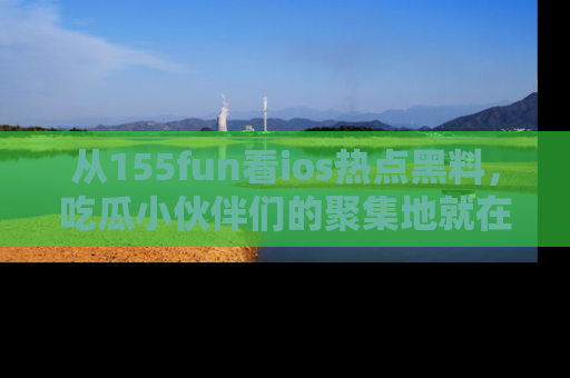 从155fun看ios热点黑料，吃瓜小伙伴们的聚集地就在这里！