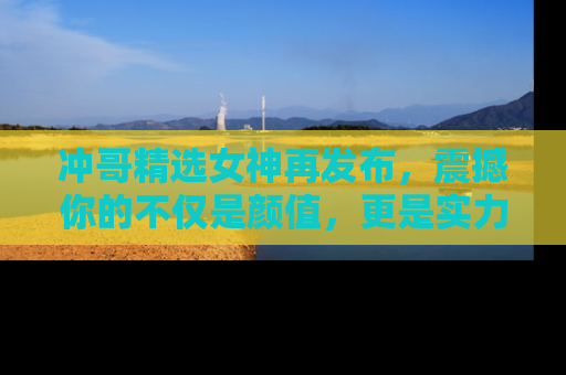 冲哥精选女神再发布，震撼你的不仅是颜值，更是实力！