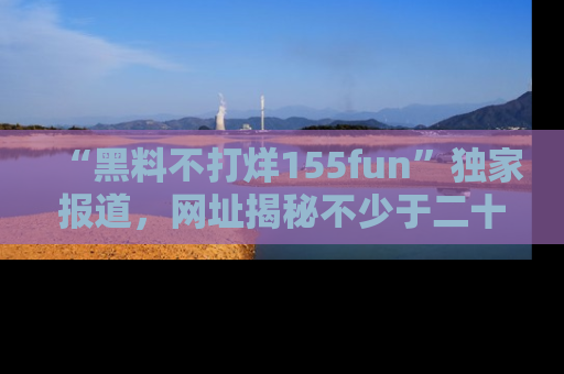 “黑料不打烊155fun”独家报道，网址揭秘不少于二十条惊人黑料新闻！