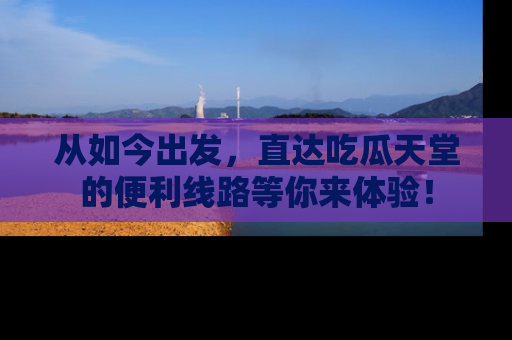 从如今出发，直达吃瓜天堂的便利线路等你来体验！