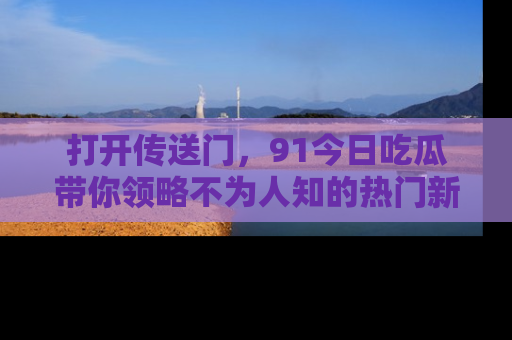 打开传送门，91今日吃瓜带你领略不为人知的热门新闻！