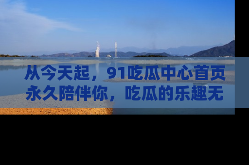从今天起，91吃瓜中心首页永久陪伴你，吃瓜的乐趣无穷无尽！