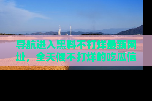 导航进入黑料不打烊最新网址，全天候不打烊的吃瓜信息为你奉上！