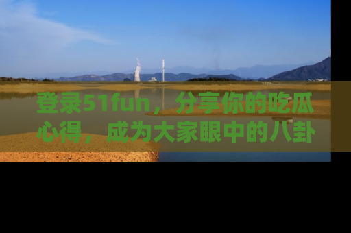 登录51fun，分享你的吃瓜心得，成为大家眼中的八卦专家！
