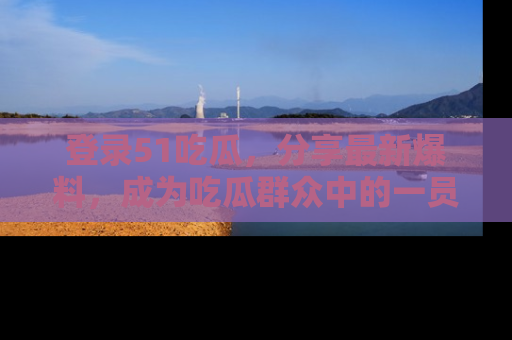 登录51吃瓜，分享最新爆料，成为吃瓜群众中的一员！