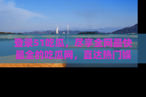 登录51吃瓜，尽享全网最快最全的吃瓜网，直达热门娱乐新闻！