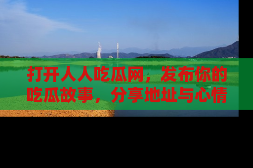 打开人人吃瓜网，发布你的吃瓜故事，分享地址与心情！