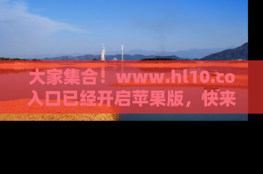 大家集合！www.hl10.co入口已经开启苹果版，快来一起享受吃瓜吧！