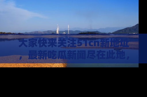 大家快来关注51cn新地址，最新吃瓜新闻尽在此地，绝对不容错过哦！