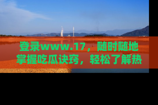 登录www.17，随时随地掌握吃瓜诀窍，轻松了解热点！