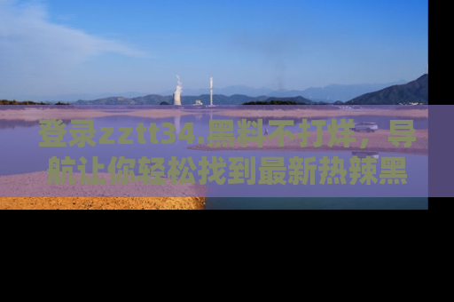 登录zztt34.黑料不打烊，导航让你轻松找到最新热辣黑料，吃瓜更方便！