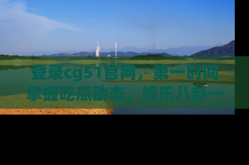 登录cg51官网，第一时间掌握吃瓜动态，娱乐八卦一网打尽！