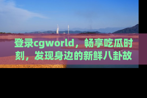 登录cgworld，畅享吃瓜时刻，发现身边的新鲜八卦故事