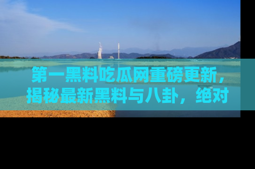 第一黑料吃瓜网重磅更新，揭秘最新黑料与八卦，绝对不容错过