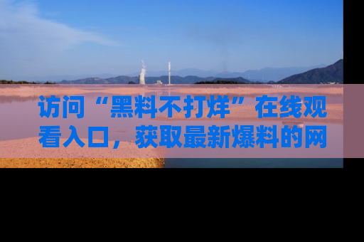 访问“黑料不打烊”在线观看入口,获取最新爆料的网址!