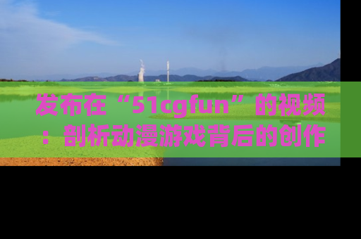 发布在“51cgfun”的视频:剖析动漫游戏背后的创作故事与文化意蕴!