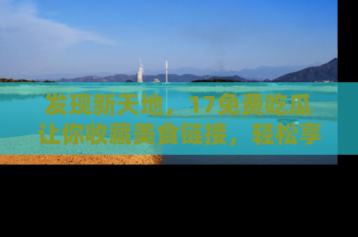 发现新天地,17免费吃瓜让你收藏美食链接,轻松享受美好生活