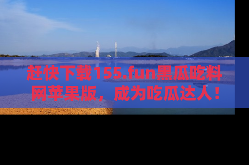 赶快下载155.fun黑瓜吃料网苹果版，成为吃瓜达人！