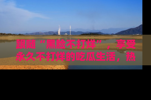 跟随“黑脸不打烊”，享受永久不打烊的吃瓜生活，热辣八卦不断