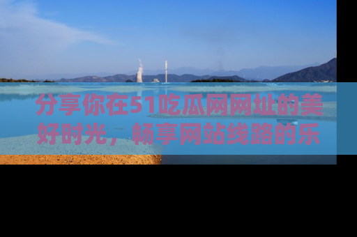 分享你在51吃瓜网网址的美好时光，畅享网站线路的乐趣！