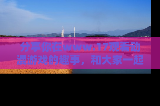 分享你在www.17观看动漫游戏的趣事，和大家一起探讨二次元魅力！