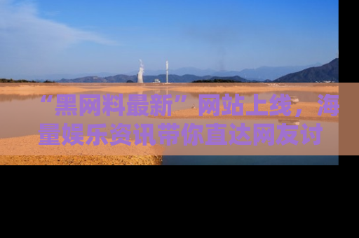 “黑网料最新”网站上线，海量娱乐资讯带你直达网友讨论的中心！