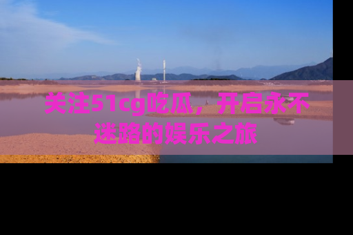 关注51cg吃瓜，开启永不迷路的娱乐之旅