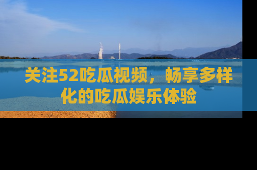 关注52吃瓜视频，畅享多样化的吃瓜娱乐体验