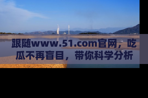 跟随www.51.com官网，吃瓜不再盲目，带你科学分析娱乐圈动态！
