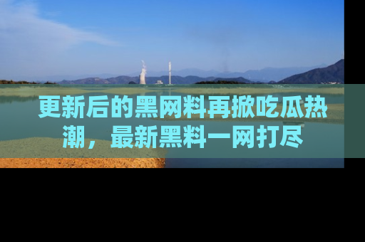 更新后的黑网料再掀吃瓜热潮，最新黑料一网打尽