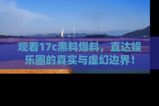 观看17c黑料爆料，直达娱乐圈的真实与虚幻边界！
