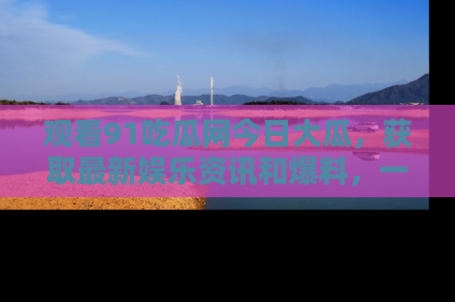 观看91吃瓜网今日大瓜，获取最新娱乐资讯和爆料，一起来围观！