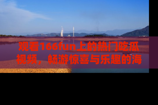 观看166fun上的热门吃瓜视频，畅游惊喜与乐趣的海洋！