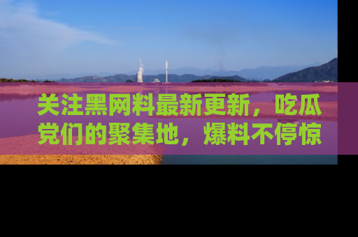 关注黑网料最新更新，吃瓜党们的聚集地，爆料不停惊喜连连！