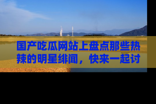 国产吃瓜网站上盘点那些热辣的明星绯闻，快来一起讨论吧！