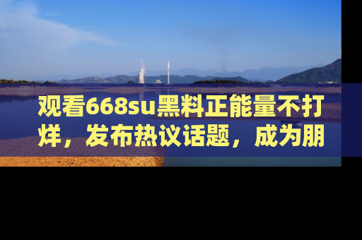 观看668su黑料正能量不打烊，发布热议话题，成为朋友圈焦点！