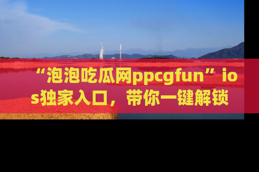 “泡泡吃瓜网ppcgfun”ios独家入口，带你一键解锁最新娱乐资讯，快来吃瓜！