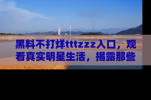黑料不打烊tttzzz入口，观看真实明星生活，揭露那些不为人知的真相