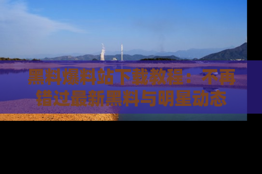黑料爆料站下载教程：不再错过最新黑料与明星动态