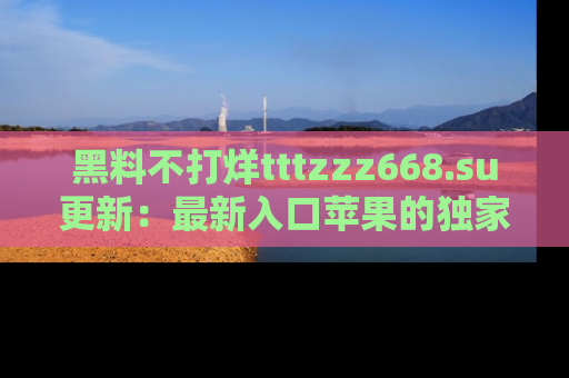 黑料不打烊tttzzz668.su更新：最新入口苹果的独家黑料，你不能错过的真相！