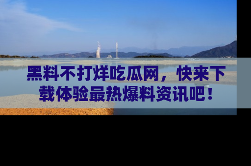 黑料不打烊吃瓜网，快来下载体验最热爆料资讯吧！