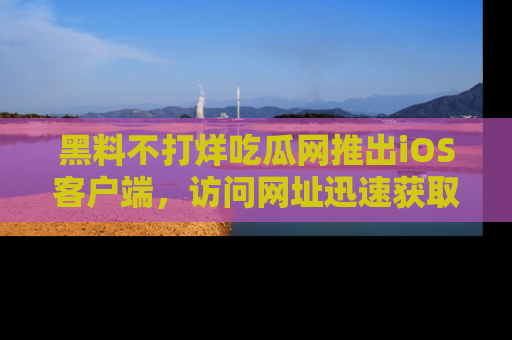 黑料不打烊吃瓜网推出iOS客户端，访问网址迅速获取独家八卦！