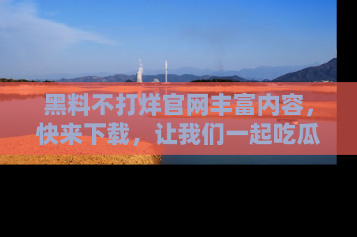黑料不打烊官网丰富内容，快来下载，让我们一起吃瓜吧！