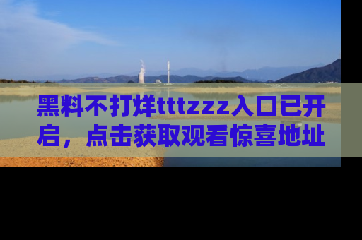 黑料不打烊tttzzz入口已开启，点击获取观看惊喜地址！