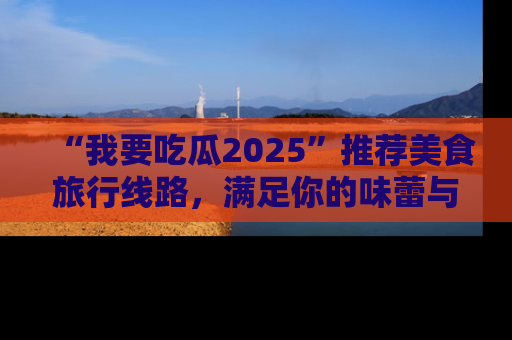 “我要吃瓜2025”推荐美食旅行线路，满足你的味蕾与好奇心