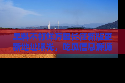 黑料不打烊万里长征新版更新地址曝光，吃瓜信息源源不断